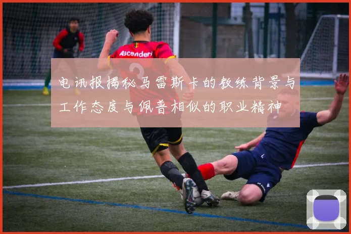 电讯报揭秘马雷斯卡的教练背景与工作态度与佩普相似的职业精神