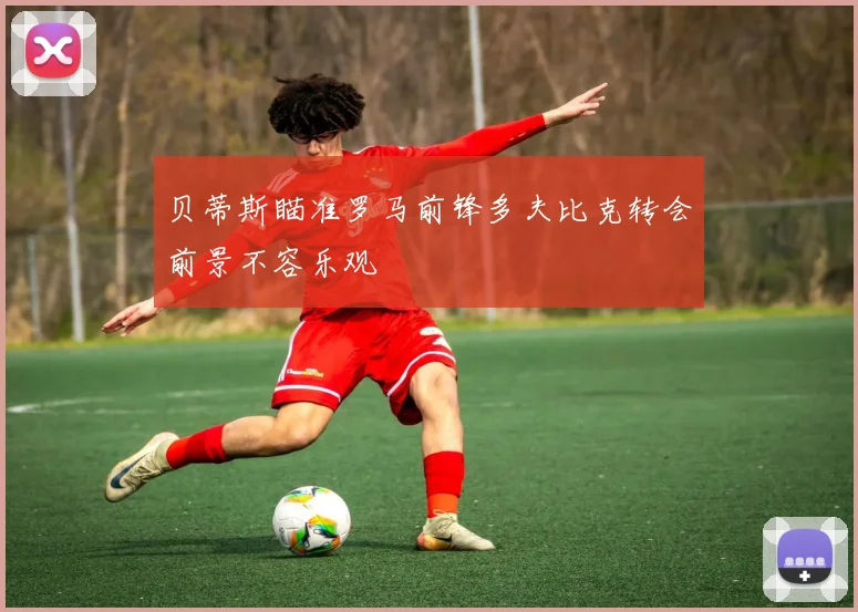 贝蒂斯瞄准罗马前锋多夫比克转会前景不容乐观