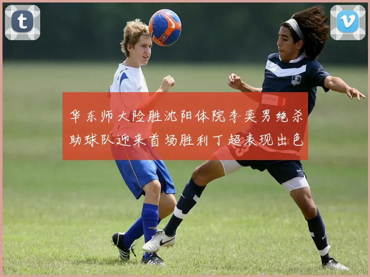 华东师大险胜沈阳体院李奕男绝杀助球队迎来首场胜利丁超表现出色贡献21分5断