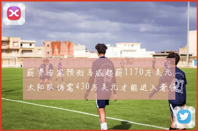 薪资专家预测马威起薪1170万美元太阳队仍需430万美元才能进入奢侈税