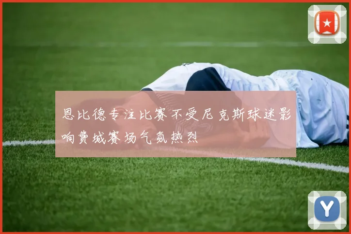恩比德专注比赛不受尼克斯球迷影响费城赛场气氛热烈