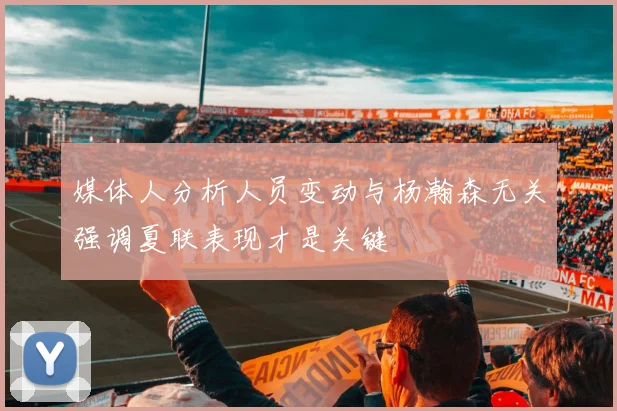 媒体人分析人员变动与杨瀚森无关强调夏联表现才是关键