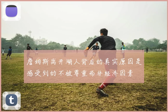 詹姆斯离开湖人背后的真实原因是感受到的不被尊重而非经济因素